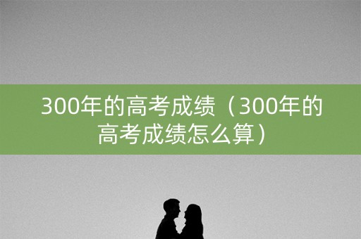 300年的高考成绩(300年的高考成绩怎么算) 300年的高考成绩(300年的高考成绩怎么算)