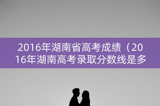 2016年湖南省高考成绩(2016年湖南高考录取分数线是多少) 2016年湖南省高考成绩(2016年湖南高考录取分数线是多少)