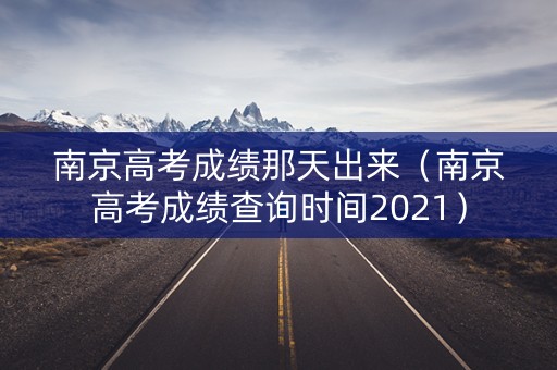 南京高考成绩那天出来（南京高考成绩查询时间2021）