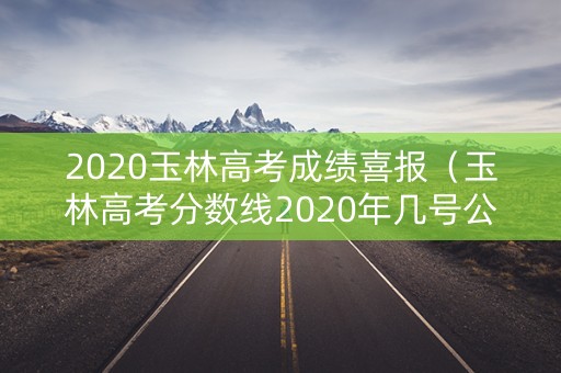 2020玉林高考成绩喜报（玉林高考分数线2020年几号公布）