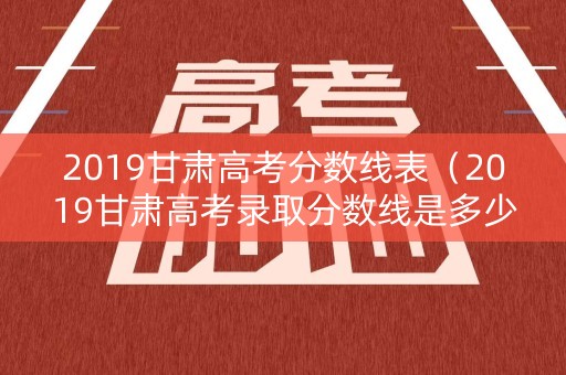 2019甘肃高考分数线表（2019甘肃高考录取分数线是多少）