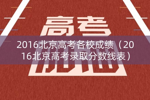 2016北京高考各校成绩(2016北京高考录取分数线表) 2016北京高考各校成绩(2016北京高考录取分数线表)