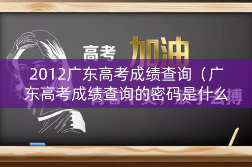 2012广东高考成绩查询（广东高考成绩查询的密码是什么）