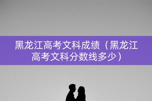 黑龙江高考文科成绩（黑龙江高考文科分数线多少）