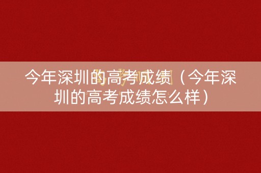 今年深圳的高考成绩（今年深圳的高考成绩怎么样）