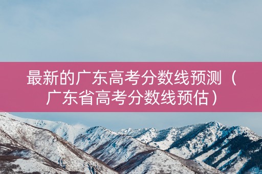最新的广东高考分数线预测（广东省高考分数线预估）