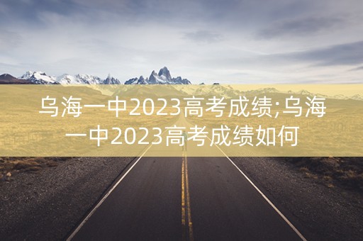 乌海一中2023高考成绩;乌海一中2023高考成绩如何