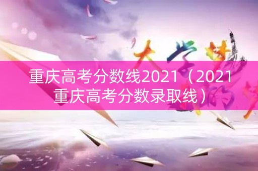 重庆高考分数线2021（2021重庆高考分数录取线）