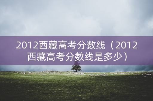 2012西藏高考分数线（2012西藏高考分数线是多少）