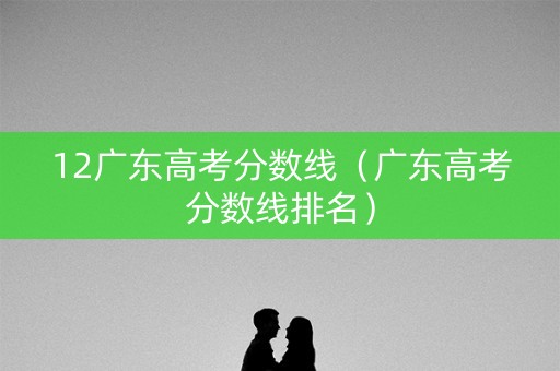 12广东高考分数线(广东高考分数线排名) 12广东高考分数线(广东高考分数线排名)