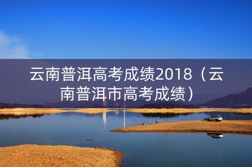 云南普洱高考成绩2018(云南普洱市高考成绩) 云南普洱高考成绩2018(云南普洱市高考成绩)