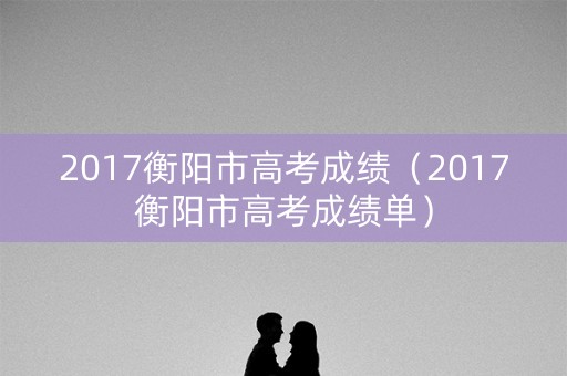2017衡阳市高考成绩(2017衡阳市高考成绩单) 2017衡阳市高考成绩(2017衡阳市高考成绩单)