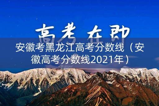 安徽考黑龙江高考分数线（安徽高考分数线2021年）