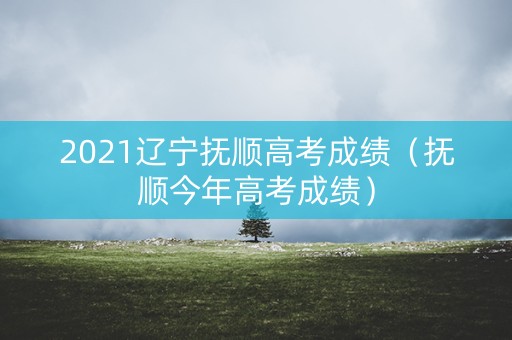 2021辽宁抚顺高考成绩(抚顺今年高考成绩) 2021辽宁抚顺高考成绩(抚顺今年高考成绩)