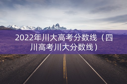 2022年川大高考分数线（四川高考川大分数线）