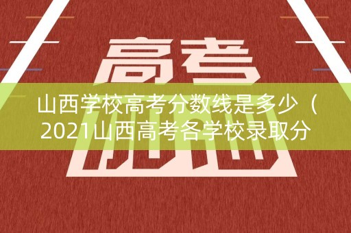 山西学校高考分数线是多少（2021山西高考各学校录取分数线一览表）