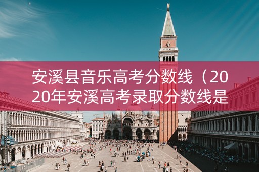 安溪县音乐高考分数线（2020年安溪高考录取分数线是多少）