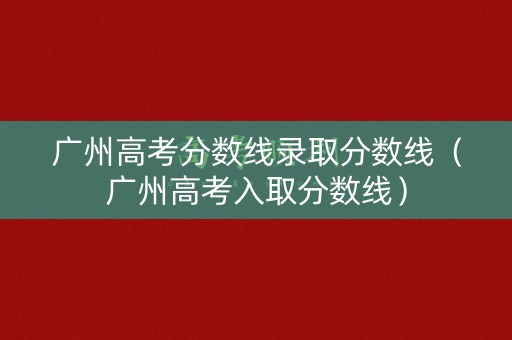 广州高考分数线录取分数线（广州高考入取分数线）