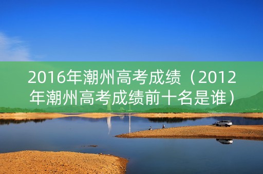2016年潮州高考成绩（2012年潮州高考成绩前十名是谁）
