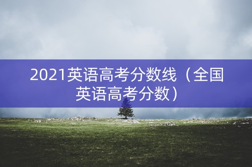 2021英语高考分数线（全国英语高考分数）