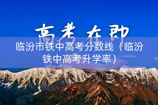 临汾市铁中高考分数线（临汾铁中高考升学率）