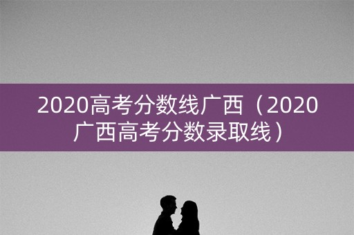 2020高考分数线广西(2020广西高考分数录取线) 2020高考分数线广西(2020广西高考分数录取线)