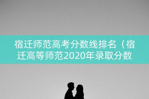 宿迁师范高考分数线排名（宿迁高等师范2020年录取分数线）