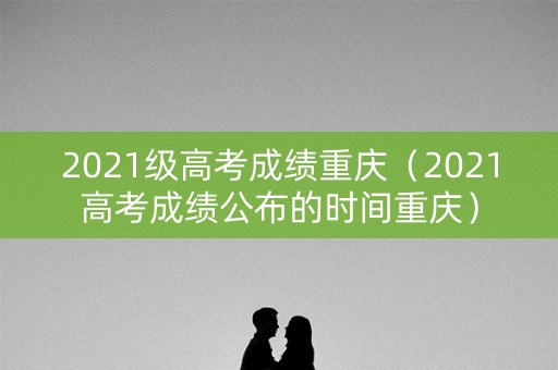 2021级高考成绩重庆（2021高考成绩公布的时间重庆）