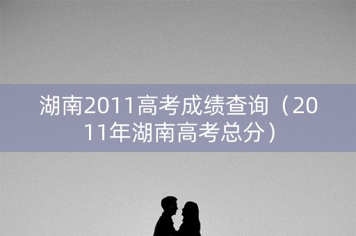 湖南2011高考成绩查询(2011年湖南高考总分) 湖南2011高考成绩查询(2011年湖南高考总分)
