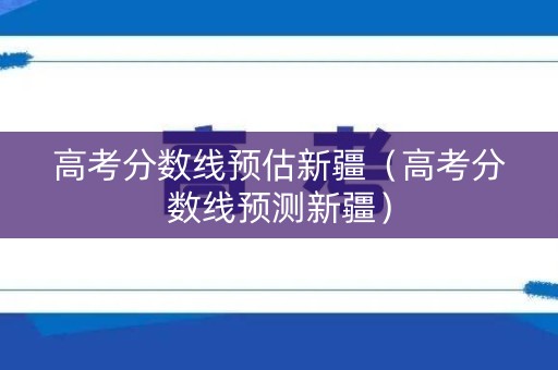 高考分数线预估新疆（高考分数线预测新疆）