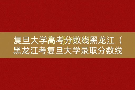 复旦大学高考分数线黑龙江（黑龙江考复旦大学录取分数线）