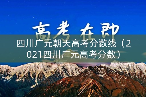 四川广元朝天高考分数线（2021四川广元高考分数）
