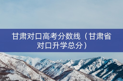 甘肃对口高考分数线（甘肃省对口升学总分）