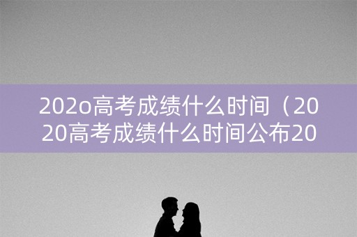 202o高考成绩什么时间（2020高考成绩什么时间公布2021）