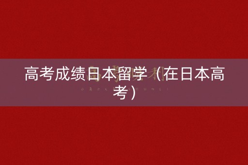 高考成绩日本留学(在日本高考) 高考成绩日本留学(在日本高考)
