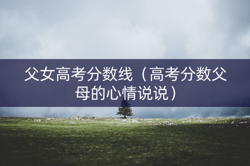 父女高考分数线（高考分数父母的心情说说）