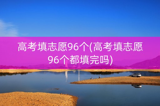 高考填志愿96个(高考填志愿96个都填完吗)