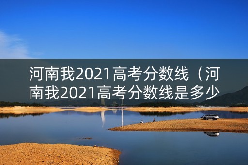 河南我2021高考分数线（河南我2021高考分数线是多少分）