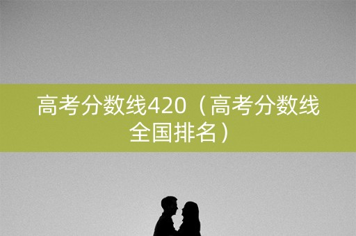 高考分数线420（高考分数线全国排名）