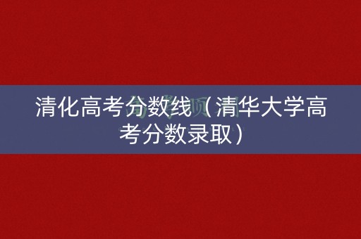 清化高考分数线（清华大学高考分数录取）