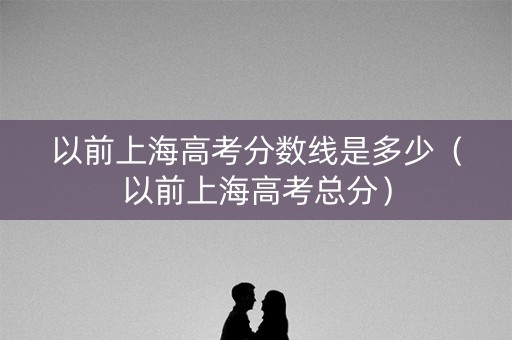 以前上海高考分数线是多少(以前上海高考总分) 以前上海高考分数线是多少(以前上海高考总分)