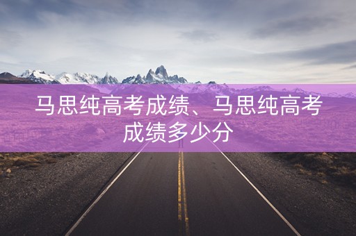 马思纯高考成绩、马思纯高考成绩多少分 马思纯高考成绩、马思纯高考成绩多少分