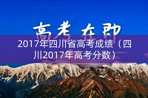 2017年四川省高考成绩(四川2017年高考分数) 2017年四川省高考成绩(四川2017年高考分数)