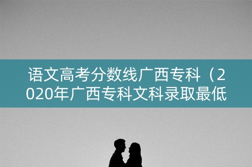 语文高考分数线广西专科(2020年广西专科文科录取最低分) 语文高考分数线广西专科(2020年广西专科文科录取最低分)