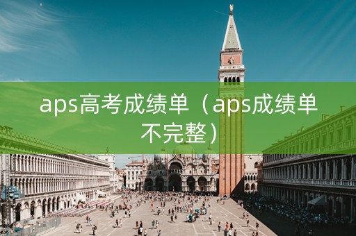 aps高考成绩单(aps成绩单不完整) aps高考成绩单(aps成绩单不完整)