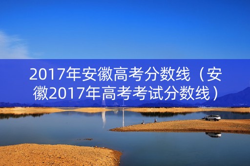 2017年安徽高考分数线(安徽2017年高考考试分数线) 2017年安徽高考分数线(安徽2017年高考考试分数线)