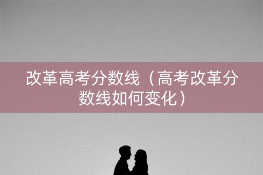 改革高考分数线(高考改革分数线如何变化) 改革高考分数线(高考改革分数线如何变化)