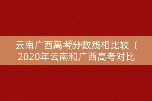 云南广西高考分数线相比较(2020年云南和广西高考对比) 云南广西高考分数线相比较(2020年云南和广西高考对比)
