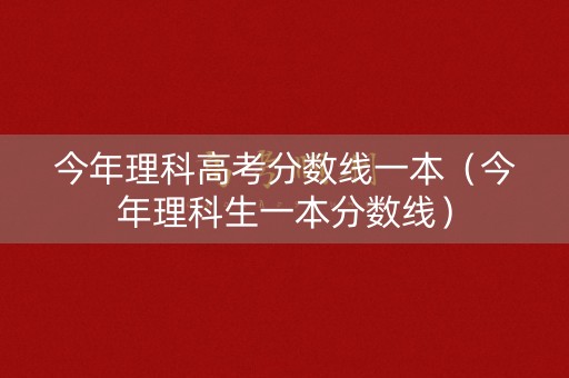 今年理科高考分数线一本(今年理科生一本分数线) 今年理科高考分数线一本(今年理科生一本分数线)