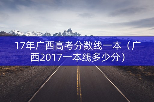 17年广西高考分数线一本(广西2017一本线多少分) 17年广西高考分数线一本(广西2017一本线多少分)